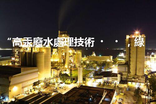 “高汞廢水處理技術，綠色環(huán)保新篇章”